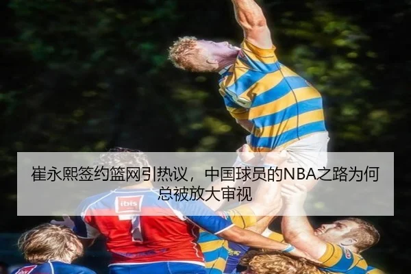 崔永熙签约篮网引热议，中国球员的NBA之路为何总被放大审视